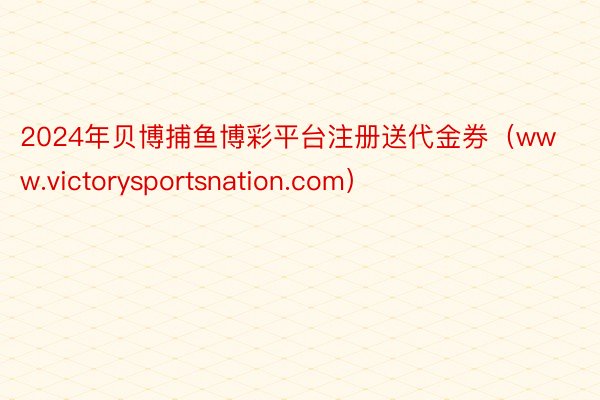 2024年贝博捕鱼博彩平台注册送代金券（www.victorysportsnation.com）