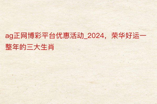 ag正网博彩平台优惠活动_2024，荣华好运一整年的三大生肖