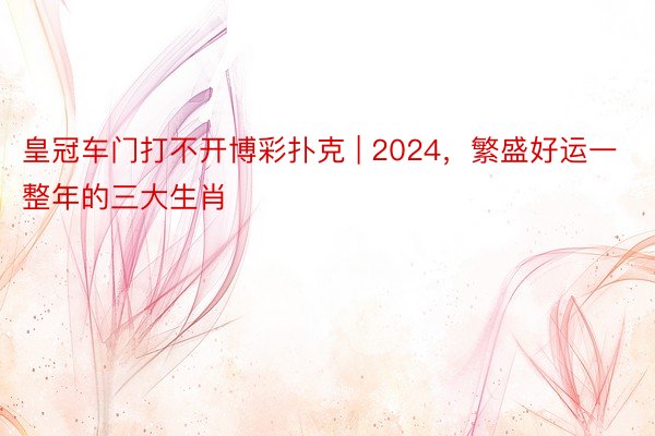 皇冠车门打不开博彩扑克 | 2024，繁盛好运一整年的三大生肖