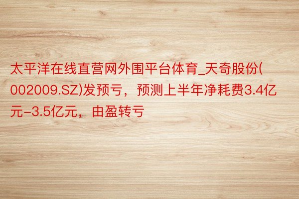太平洋在线直营网外围平台体育_天奇股份(002009.SZ)发预亏，预测上半年净耗费3.4亿元-3.5亿元，由盈转亏