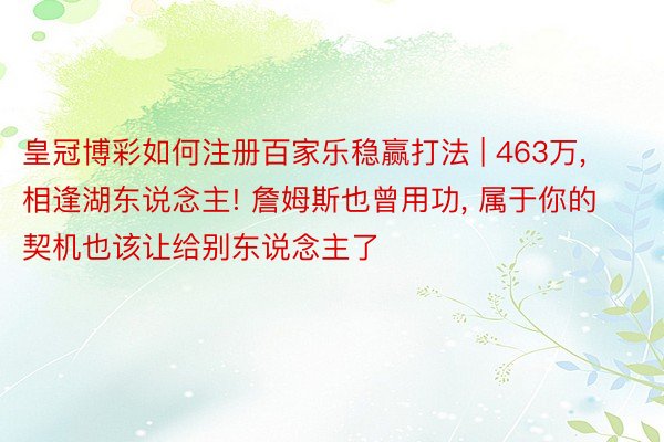 皇冠博彩如何注册百家乐稳赢打法 | 463万, 相逢湖东说念主! 詹姆斯也曾用功, 属于你的契机也该让给别东说念主了