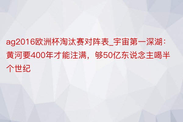 ag2016欧洲杯淘汰赛对阵表_宇宙第一深湖：黄河要400年才能注满，够50亿东说念主喝半个世纪