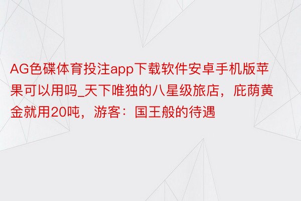 AG色碟体育投注app下载软件安卓手机版苹果可以用吗_天下唯独的八星级旅店，庇荫黄金就用20吨，游客：国王般的待遇