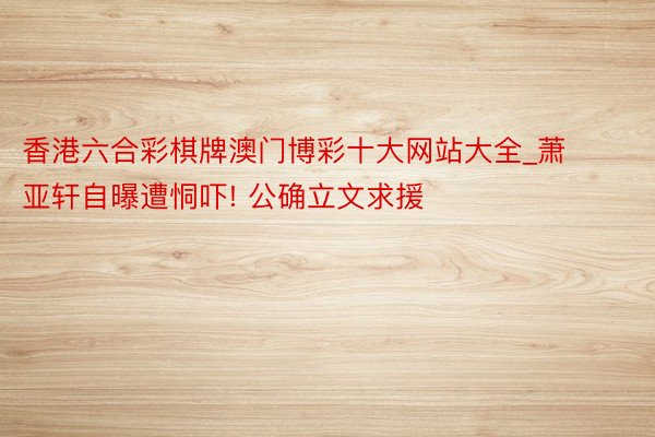香港六合彩棋牌澳门博彩十大网站大全_萧亚轩自曝遭恫吓! 公确立文求援