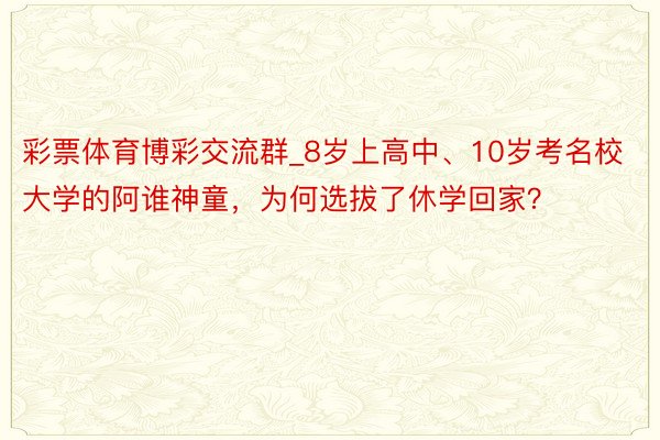 彩票体育博彩交流群_8岁上高中、10岁考名校大学的阿谁神童，为何选拔了休学回家？