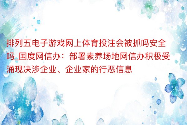 排列五电子游戏网上体育投注会被抓吗安全吗_国度网信办：部署素养场地网信办积极受涌现决涉企业、企业家的行恶信息