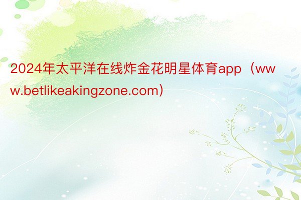 2024年太平洋在线炸金花明星体育app（www.betlikeakingzone.com）