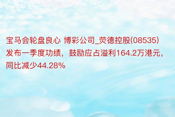 宝马会轮盘良心 博彩公司_荧德控股(08535)发布一季度功绩，鼓励应占溢利164.2万港元，同比减少44.28%