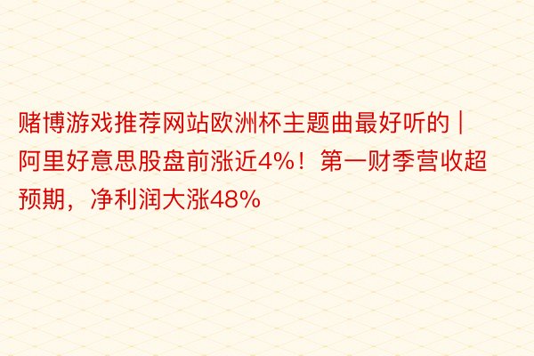 赌博游戏推荐网站欧洲杯主题曲最好听的 | 阿里好意思股盘前涨近4%！第一财季营收超预期，净利润大涨48%