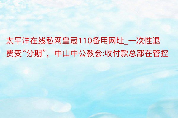 太平洋在线私网皇冠110备用网址_一次性退费变“分期”，中山中公教会:收付款总部在管控