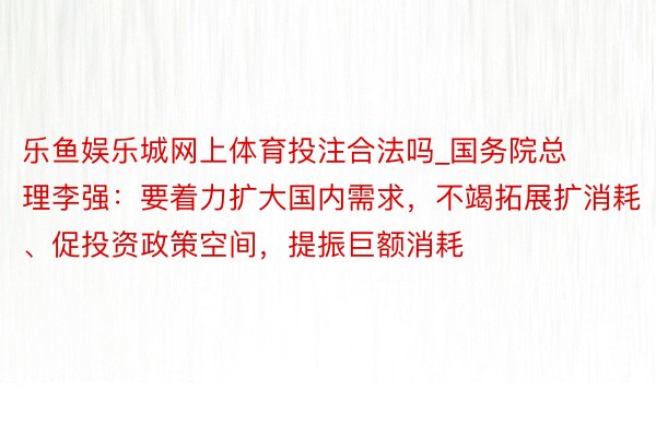 乐鱼娱乐城网上体育投注合法吗_国务院总理李强：要着力扩大国内需求，不竭拓展扩消耗、促投资政策空间，提振巨额消耗