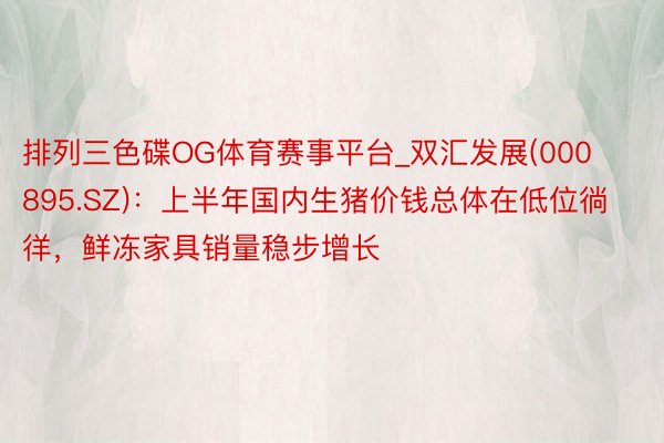 排列三色碟OG体育赛事平台_双汇发展(000895.SZ)：上半年国内生猪价钱总体在低位徜徉，鲜冻家具销量稳步增长