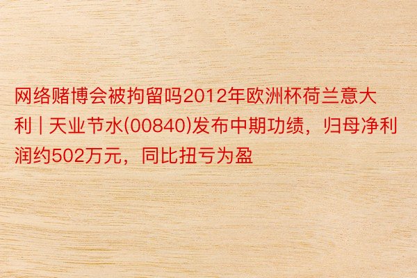 网络赌博会被拘留吗2012年欧洲杯荷兰意大利 | 天业节水(00840)发布中期功绩，归母净利润约502万元，同比扭亏为盈