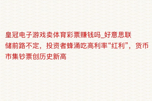 皇冠电子游戏卖体育彩票赚钱吗_好意思联储前路不定，投资者蜂涌吃高利率“红利”，货币市集钞票创历史新高