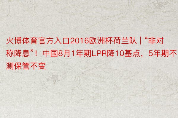 火博体育官方入口2016欧洲杯荷兰队 | “非对称降息”!中国8月1年期LPR降10基点,5年期不测保管不变