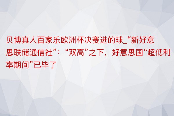 贝博真人百家乐欧洲杯决赛进的球_“新好意思联储通信社”：“双高”之下，好意思国“超低利率期间”已毕了