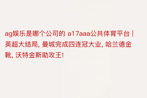 ag娱乐是哪个公司的 a17aaa公共体育平台 | 英超大结局, 曼城完成四连冠大业, 哈兰德金靴, 沃特金斯助攻王!