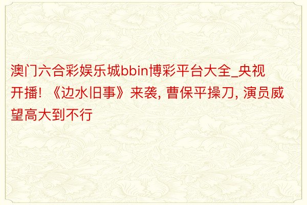 澳门六合彩娱乐城bbin博彩平台大全_央视开播! 《边水旧事》来袭, 曹保平操刀, 演员威望高大到不行