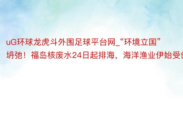 uG环球龙虎斗外围足球平台网_“环境立国”坍弛！福岛核废水24日起排海，海洋渔业伊始受创