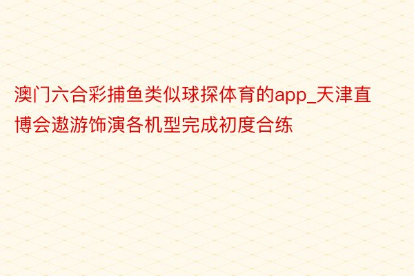 澳门六合彩捕鱼类似球探体育的app_天津直博会遨游饰演各机型完成初度合练