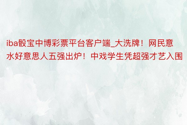 iba骰宝中博彩票平台客户端_大洗牌！网民意水好意思人五强出炉！中戏学生凭超强才艺入围