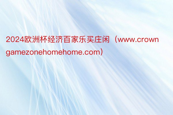 2024欧洲杯经济百家乐买庄闲（www.crowngamezonehomehome.com）
