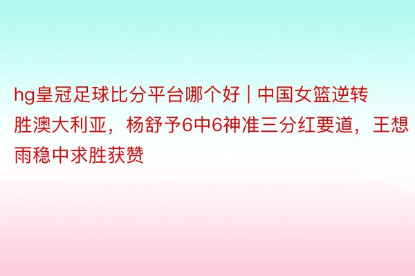 hg皇冠足球比分平台哪个好 | 中国女篮逆转胜澳大利亚，杨舒予6中6神准三分红要道，王想雨稳中求胜获赞