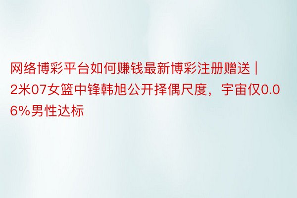 网络博彩平台如何赚钱最新博彩注册赠送 | 2米07女篮中锋韩旭公开择偶尺度，宇宙仅0.06%男性达标