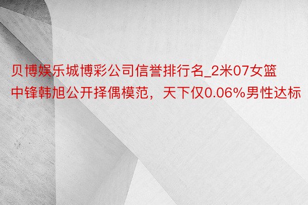 贝博娱乐城博彩公司信誉排行名_2米07女篮中锋韩旭公开择偶模范，天下仅0.06%男性达标