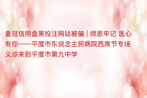 皇冠信用盘黑投注网站被骗 | 师恩牢记 医心有你——平度市东说念主民病院西席节专场义诊来到平度市第九中学