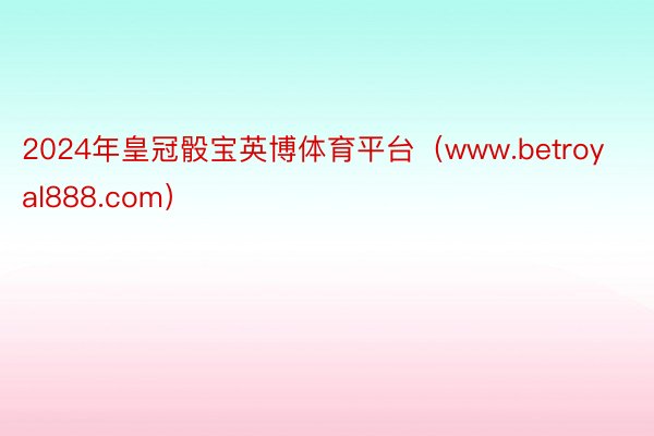 2024年皇冠骰宝英博体育平台（www.betroyal888.com）