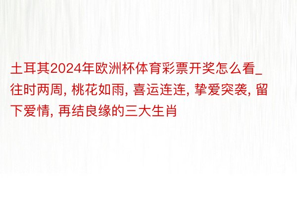 土耳其2024年欧洲杯体育彩票开奖怎么看_往时两周, 桃花如雨, 喜运连连, 挚爱突袭, 留下爱情, 再结良缘的三大生肖