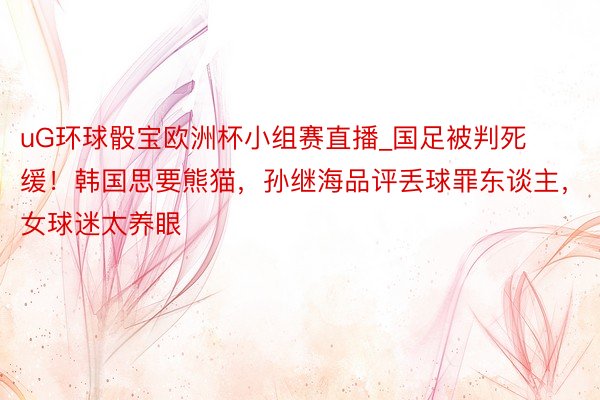 uG环球骰宝欧洲杯小组赛直播_国足被判死缓！韩国思要熊猫，孙继海品评丢球罪东谈主，女球迷太养眼