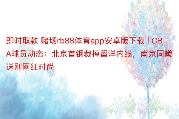 即时取款 赌场rb88体育app安卓版下载 | CBA球员动态：北京首钢裁掉留洋内线，南京同曦送别网红时尚