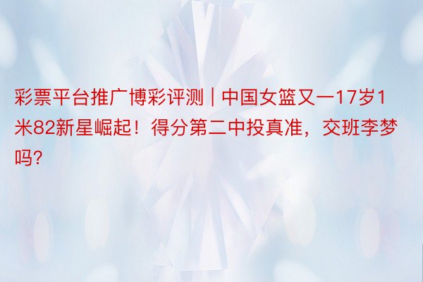 彩票平台推广博彩评测 | 中国女篮又一17岁1米82新星崛起！得分第二中投真准，交班李梦吗？