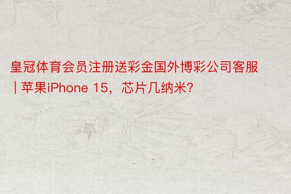 皇冠体育会员注册送彩金国外博彩公司客服 | 苹果iPhone 15，芯片几纳米？