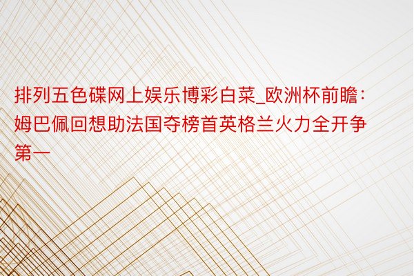 排列五色碟网上娱乐博彩白菜_欧洲杯前瞻：姆巴佩回想助法国夺榜首英格兰火力全开争第一
