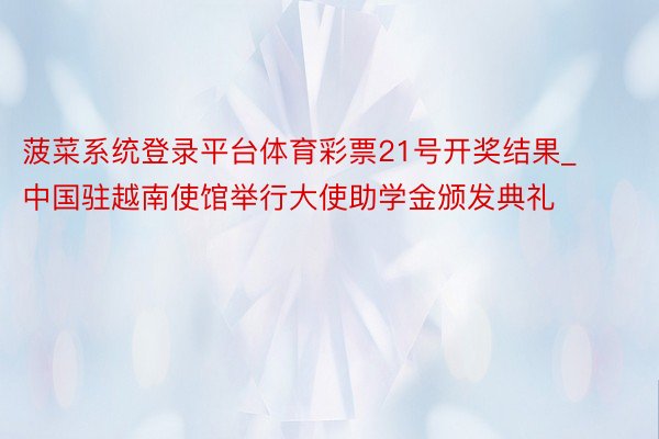 菠菜系统登录平台体育彩票21号开奖结果_中国驻越南使馆举行大使助学金颁发典礼