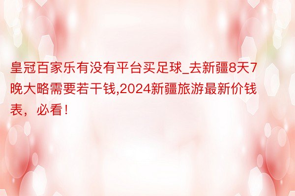 皇冠百家乐有没有平台买足球_去新疆8天7晚大略需要若干钱,2024新疆旅游最新价钱表，必看！