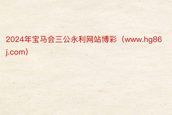 2024年宝马会三公永利网站博彩（www.hg86j.com）