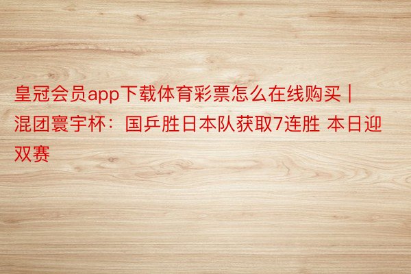 皇冠会员app下载体育彩票怎么在线购买 | 混团寰宇杯：国乒胜日本队获取7连胜 本日迎双赛