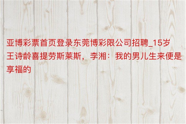 亚博彩票首页登录东莞博彩限公司招聘_15岁王诗龄喜提劳斯莱斯,李湘:我的男儿生来便是享福的
