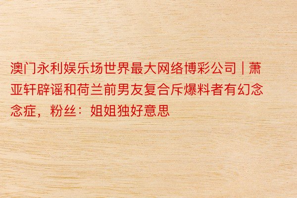 澳门永利娱乐场世界最大网络博彩公司 | 萧亚轩辟谣和荷兰前男友复合斥爆料者有幻念念症，粉丝：姐姐独好意思