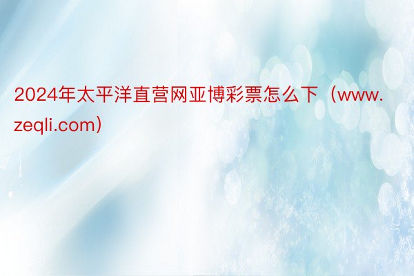 2024年太平洋直营网亚博彩票怎么下（www.zeqli.com）