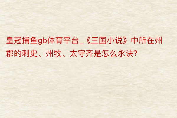 皇冠捕鱼gb体育平台_《三国小说》中所在州郡的刺史、州牧、太守齐是怎么永诀？