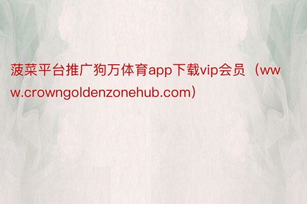 菠菜平台推广狗万体育app下载vip会员（www.crowngoldenzonehub.com）