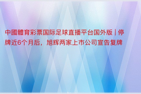 中國體育彩票国际足球直播平台国外版 | 停牌近6个月后，旭辉两家上市公司宣告复牌