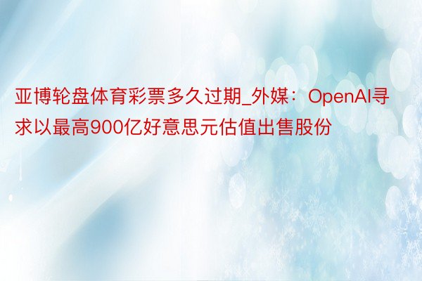 亚博轮盘体育彩票多久过期_外媒：OpenAI寻求以最高900亿好意思元估值出售股份