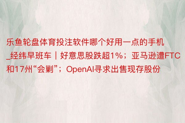 乐鱼轮盘体育投注软件哪个好用一点的手机_经纬早班车｜好意思股跌超1%；亚马逊遭FTC和17州“会剿”；OpenAI寻求出售现存股份