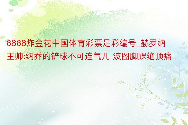 6868炸金花中国体育彩票足彩编号_赫罗纳主帅:纳乔的铲球不可连气儿 波图脚踝绝顶痛
